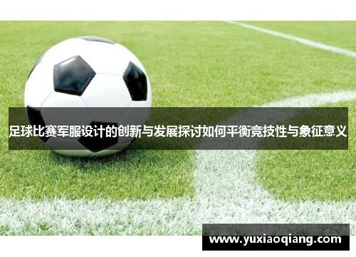 足球比赛军服设计的创新与发展探讨如何平衡竞技性与象征意义
