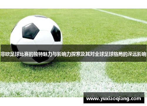 非欧足球比赛的独特魅力与影响力探索及其对全球足球格局的深远影响